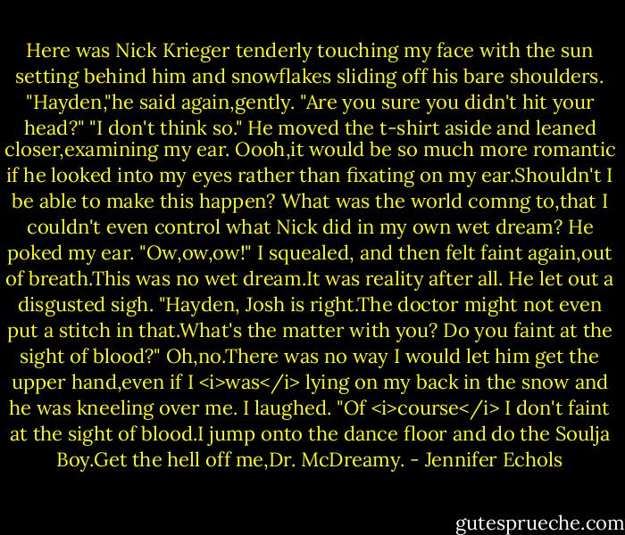 Here was Nick Krieger tenderly touching my face with the sun setting behind him and snowflakes sliding off his bare shoulders.<br />"Hayden,"he said again,gently. "Are you sure you didn't hit your head?"<br />"I don't think so."<br />He moved the t-shirt aside and leaned closer,examining my ear. Oooh,it would be so much more romantic if he looked into my eyes rather than fixating on my ear.Shouldn't I be able to make this happen? What was the world comng to,that I couldn't even control what Nick did in my own wet dream?<br />He poked my ear.<br />"Ow,ow,ow!" I squealed, and then felt faint again,out of breath.This was no wet dream.It was reality after all.<br />He let out a disgusted sigh. "Hayden, Josh is right.The doctor might not even put a stitch in that.What's the matter with you? Do you faint at the sight of blood?"<br />Oh,no.There was no way I would let him get the upper hand,even if I <i>was</i> lying on my back in the snow and he was kneeling over me. I laughed. "Of <i>course</i> I don't faint at the sight of blood.I jump onto the dance floor and do the Soulja Boy.Get the hell off me,Dr. McDreamy. - Jennifer Echols