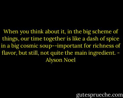 When you think about it, in the big scheme of things, our time together is like a dash of spice in a big cosmic soup--important for richness of flavor, but still, not quite the main ingredient. - Alyson Noel