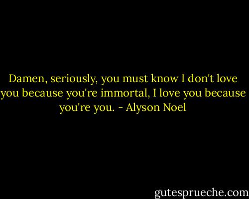 Damen, seriously, you must know I don't love you because you're immortal, I love you because you're you. - Alyson Noel