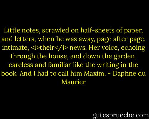 Little notes, scrawled on half-sheets of paper, and letters, when he was away, page after page, intimate, <i>their</i> news. Her voice, echoing through the house, and down the garden, careless and familiar like the writing in the book.<br />And I had to call him Maxim. - Daphne du Maurier