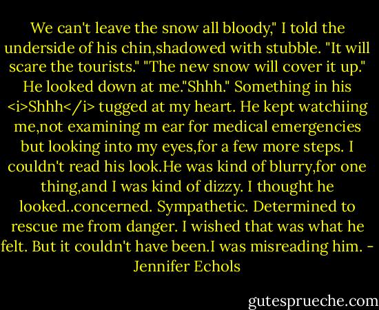 We can't leave the snow all bloody," I told the underside of his chin,shadowed with stubble. "It will scare the tourists."<br />"The new snow will cover it up." He looked down at me."Shhh."<br />Something in his <i>Shhh</i> tugged at my heart. He kept watchiing me,not examining m ear for medical emergencies but looking into my eyes,for a few more steps. I couldn't read his look.He was kind of blurry,for one thing,and I was kind of dizzy. I thought he looked..concerned. Sympathetic. Determined to rescue me from danger. I wished that was what he felt. But it couldn't have been.I was misreading him. - Jennifer Echols