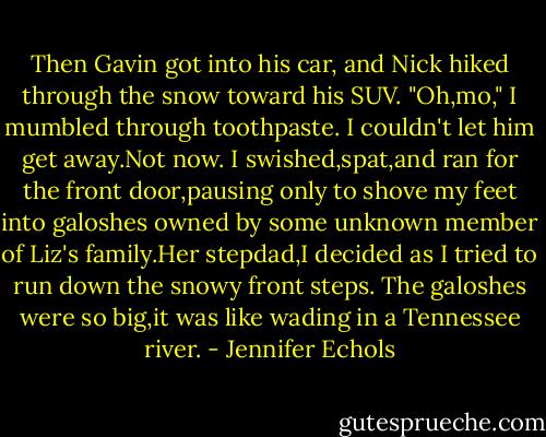 Then Gavin got into his car, and Nick hiked through the snow toward his SUV.<br />"Oh,mo," I mumbled through toothpaste. I couldn't let him get away.Not now.<br />I swished,spat,and ran for the front door,pausing only to shove my feet into galoshes owned by some unknown member of Liz's family.Her stepdad,I decided as I tried to run down the snowy front steps. The galoshes were so big,it was like wading in a Tennessee river. - Jennifer Echols