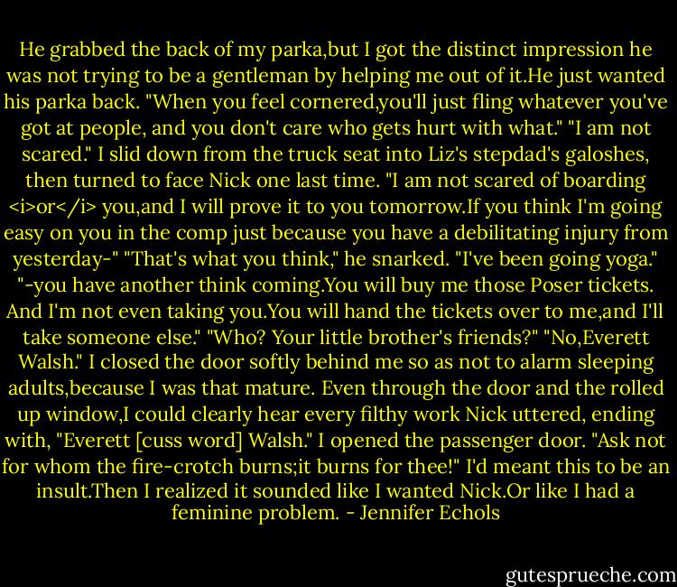 He grabbed the back of my parka,but I got the distinct impression he was not trying to be a gentleman by helping me out of it.He just wanted his parka back.<br />"When you feel cornered,you'll just fling whatever you've got at people, and you don't care who gets hurt with what."<br />"I am not scared." I slid down from the truck seat into Liz's stepdad's galoshes, then turned to face Nick one last time. "I am not scared of boarding <i>or</i> you,and I will prove it to you tomorrow.If you think I'm going easy on you in the comp just because you have a debilitating injury from yesterday-"<br />"That's what you think," he snarked. "I've been going yoga."<br />"-you have another think coming.You will buy me those Poser tickets. And I'm not even taking you.You will hand the tickets over to me,and I'll take someone else."<br />"Who? Your little brother's friends?"<br />"No,Everett Walsh." I closed the door softly behind me so as not to alarm sleeping adults,because I was that mature.<br />Even through the door and the rolled up window,I could clearly hear every filthy work Nick uttered, ending with, "Everett [cuss word] Walsh."<br />I opened the passenger door. "Ask not for whom the fire-crotch burns;it burns for thee!" I'd meant this to be an insult.Then I realized it sounded like I wanted Nick.Or like I had a feminine problem. - Jennifer Echols