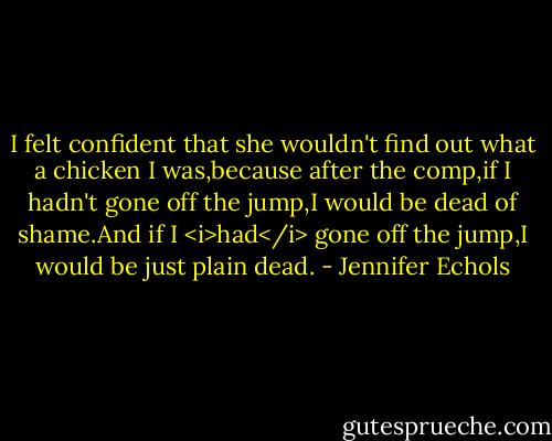 I felt confident that she wouldn't find out what a chicken I was,because after the comp,if I hadn't gone off the jump,I would be dead of shame.And if I <i>had</i> gone off the jump,I would be just plain dead. - Jennifer Echols