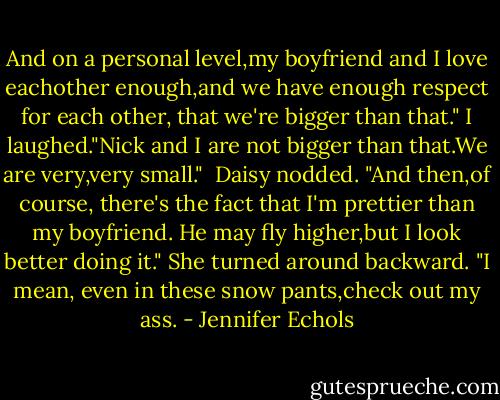 And on a personal level,my boyfriend and I love eachother enough,and we have enough respect for each other, that we're bigger than that."<br />I laughed."Nick and I are not bigger than that.We are very,very small." <br />Daisy nodded. "And then,of course, there's the fact that I'm prettier than my boyfriend. He may fly higher,but I look better doing it." She turned around backward. "I mean, even in these snow pants,check out my ass. - Jennifer Echols