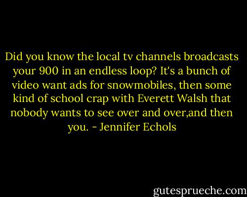 Did you know the local tv channels broadcasts your 900 in an endless loop? It's a bunch of video want ads for snowmobiles, then some kind of school crap with Everett Walsh that nobody wants to see over and over,and then you. - Jennifer Echols