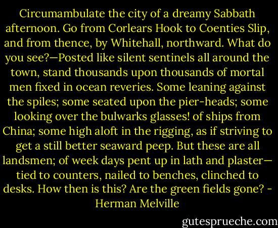 Circumambulate the city of a dreamy Sabbath afternoon. Go from Corlears Hook to Coenties Slip, and from thence, by Whitehall, northward. What do you see?—Posted like silent sentinels all around the town, stand thousands upon thousands of mortal men fixed in ocean reveries. Some leaning against the spiles; some seated upon the pier-heads; some looking over the bulwarks glasses! of ships from China; some high aloft in the rigging, as if striving to get a still better seaward peep. But these are all landsmen; of week days pent up in lath and plaster— tied to counters, nailed to benches, clinched to desks. How then is this? Are the green fields gone? - Herman Melville