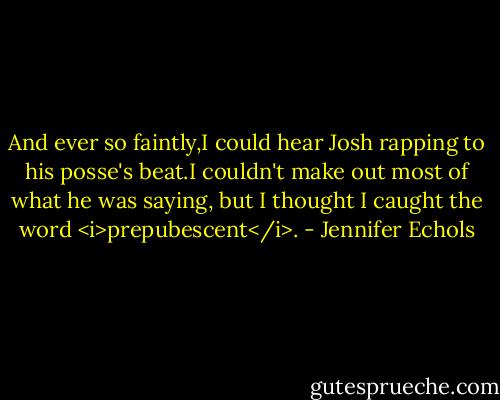 And ever so faintly,I could hear Josh rapping to his posse's beat.I couldn't make out most of what he was saying, but I thought I caught the word <i>prepubescent</i>. - Jennifer Echols