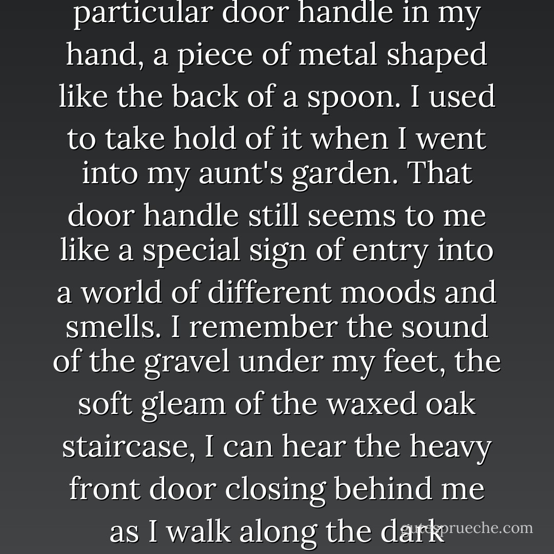 There was a time when I experienced architecture without thinking about it. Sometimes I can almost feel a particular door handle in my hand, a piece of metal shaped like the back of a spoon. I used to take hold of it when I went into my aunt's garden. That door handle still seems to me like a special sign of entry into a world of different moods and smells. I remember the sound of the gravel under my feet, the soft gleam of the waxed oak staircase, I can hear the heavy front door closing behind me as I walk along the dark corridor and enter the kitchen, the only really brightly lit room in the house. - Peter Zumthor