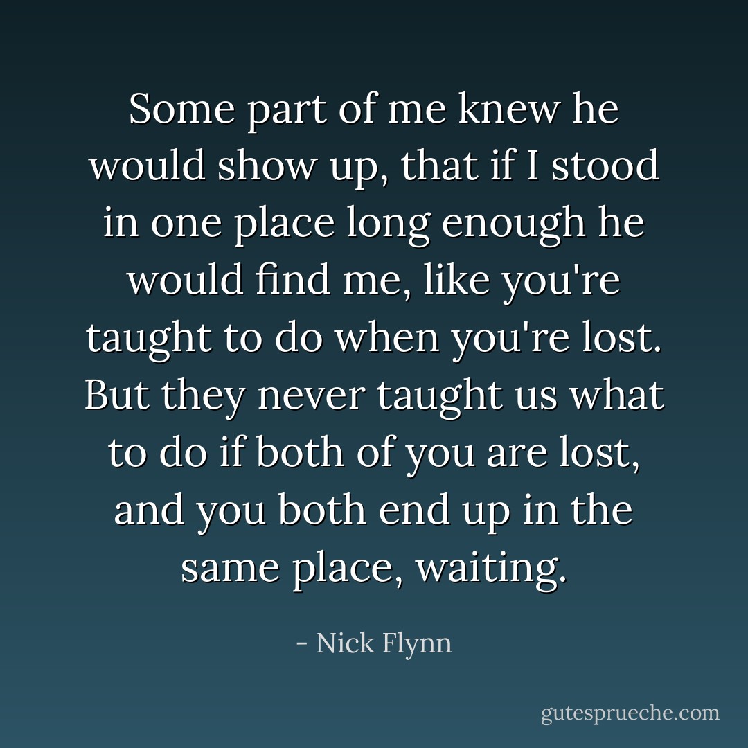 Some part of me knew he would show up, that if I stood in one place long enough he would find me, like you're taught to do when you're lost. But they never taught us what to do if both of you are lost, and you both end up in the same place, waiting. - Nick Flynn
