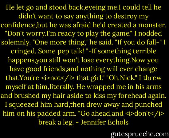 He let go and stood back,eyeing me.I could tell he didn't want to say anything to destroy my confidence,but he was afraid he'd created a monster.<br />"Don't worry.I'm ready to play the game." I nodded solemnly.<br />"One more thing," he said. "If you do fall-"<br />I cringed. Some pep talk!<br />"-If something terrible happens,you still won't lose everything.Now you have good friends,and nothing will ever change that.You're <i>not</i> that girl."<br />"Oh,Nick." I threw myself at him,literally. He wrapped me in his arms and brushed my hair aside to kiss my forehead again.<br />I squeezed him hard,then drew away and punched him on his padded arm. "Go ahead,and <i>don't</i> break a leg. - Jennifer Echols