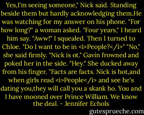 Yes,I'm seeing someone," Nick said. Standing beside them but hardly acknowledging them.He was watching for my answer on his phone.<br />"For how long?" a woman asked.<br />"Four years," I heard him say.<br />"Aww!" I squealed. Then I turned to Chloe. "Do I want to be in <i>People?</i>"<br />"No," she said firmly. "Nick is ot."<br />Gavin frowned and poked her in the side. "Hey."<br />She ducked away from his finger. "Facts are facts. Nick is hot,and when girls read <i>People</i> and see he's dating you,they will call you a skank ho. You and I have mooned over Prince William. We know the deal. - Jennifer Echols