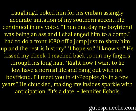 Laughing,I poked him for his embarrassingly accurate imitation of my southern accent.<br />He continued in my voice, "Then one day my boyfriend was being an ass and I challenged him to a comp.I had to do a front 1080 off a jump just to show him up,and the rest is history."<br />"I hope so."<br />"I know so." He kissed my cheek.<br />I reached back to run my fingers through his long hair. "Right now I want to lie low,have a normal life,and hang out with my boyfriend. I'll meet you in <i>People</i> in a few years."<br />He chuckled, making my insides sparkle with anticipation. "It's a date. - Jennifer Echols