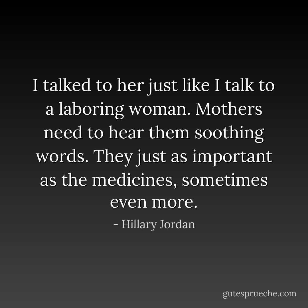I talked to her just like I talk to a laboring woman. Mothers need to hear them soothing words. They just as important as the medicines, sometimes even more. - Hillary Jordan