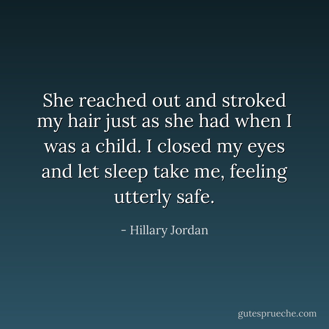 She reached out and stroked my hair just as she had when I was a child. I closed my eyes and let sleep take me, feeling utterly safe. - Hillary Jordan