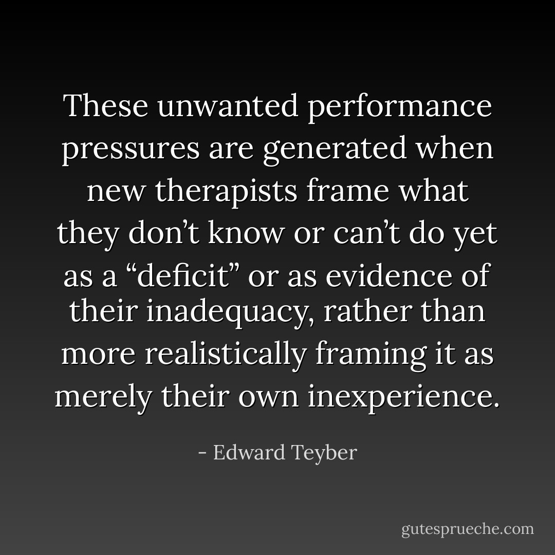 These unwanted performance pressures are generated when new therapists frame what they don’t know or can’t do yet as a “deficit” or as evidence of their inadequacy, rather than more realistically framing it as merely their own inexperience. - Edward Teyber