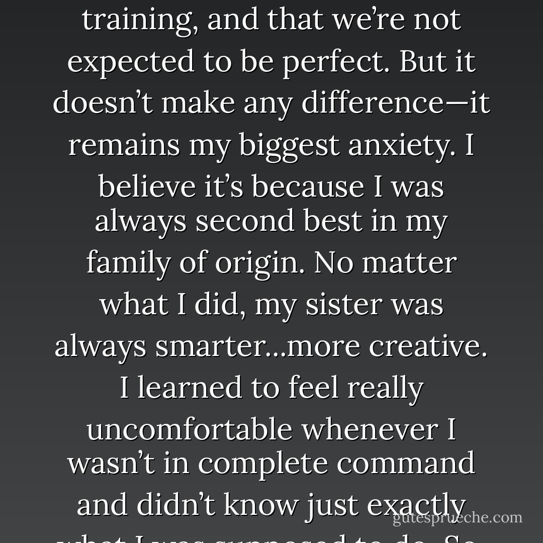 My biggest anxiety about becoming a therapist is feeling that I am inadequate. My instructors reassure me that this is a normal feeling, that many therapists experience this in their first year or two of training, and that we’re not expected to be perfect. But it doesn’t make any difference—it remains my biggest anxiety. I believe it’s because I was always second best in my family of origin. No matter what I did, my sister was always smarter...more creative. I learned to feel really uncomfortable whenever I wasn’t in complete command and didn’t know just exactly what I was supposed to do. So, even though some part of me knows that I’m really not inadequate, it still churns my stomach when I am not good at something right away. - Edward Teyber