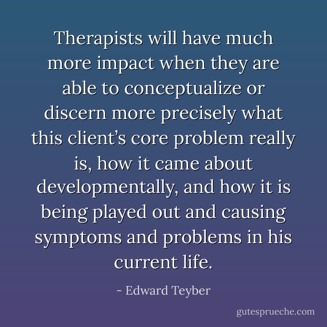Therapists will have much more impact when they are able to conceptualize or discern more precisely what this client’s core problem really is, how it came about developmentally, and how it is being played out and causing symptoms and problems in his current life. - Edward Teyber