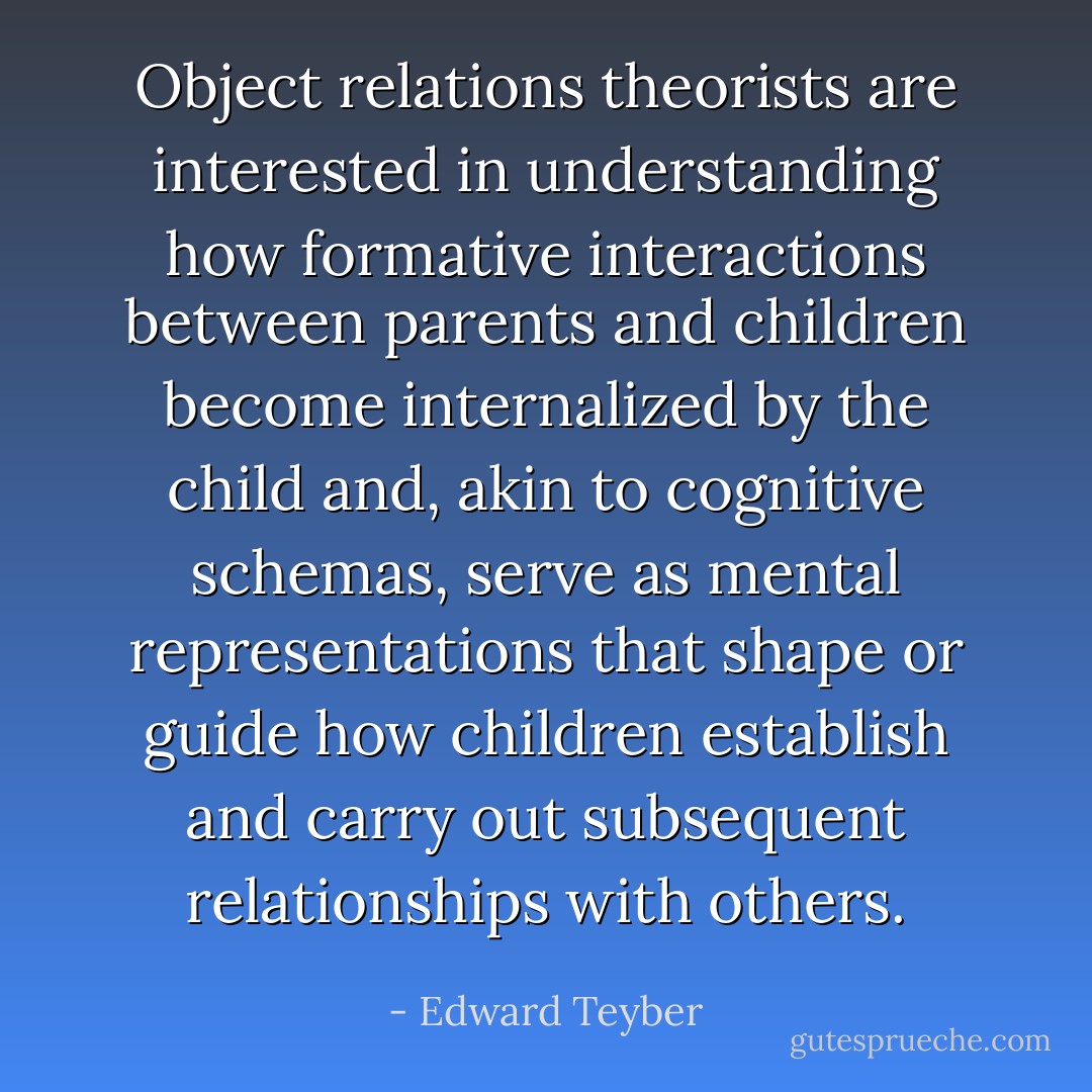 Object relations theorists are interested in understanding how formative interactions between parents and children become internalized by the child and, akin to cognitive schemas, serve as mental representations that shape or guide how children establish and carry out subsequent relationships with others. - Edward Teyber
