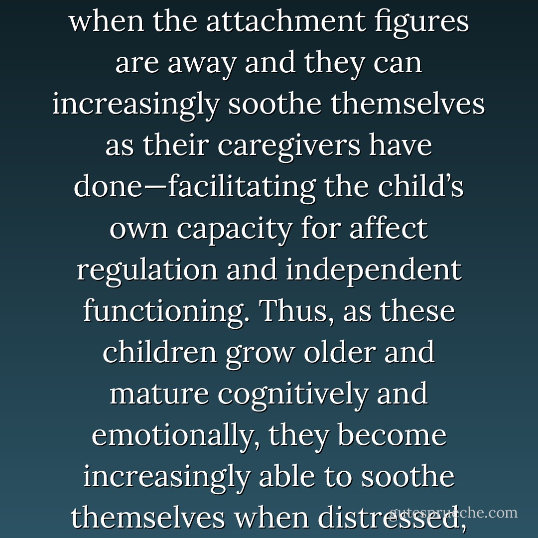 What’s so interesting here is that through the course of development, these secure children increasingly “internalize” their parents’ emotional availability and responsiveness and come to hold the same constant or dependable loving feeling toward themselves that their parents originally held toward them (certainly, a beautiful developmental process to watch unfold in securely attached children). Said differently, cognitive development increasingly allows securely attached children to internally hold a mental representation of their emotionally responsive parents when the attachment figures are away and they can increasingly soothe themselves as their caregivers have done—facilitating the child’s own capacity for affect regulation and independent functioning. Thus, as these children grow older and mature cognitively and emotionally, they become increasingly able to soothe themselves when distressed, function for increasingly longer periods without emotional refueling, and effectively elicit appropriate help or support when necessary. In this way, object constancy and more independent functioning develops—facilitating their ability to comfort themselves and become the source of their own self-esteem and secure identity as capable, love-worthy persons. Furthermore, they possess the cognitive schemas or internal working models necessary to establish new relationships with others that hold this same affirming affective valence. - Edward Teyber