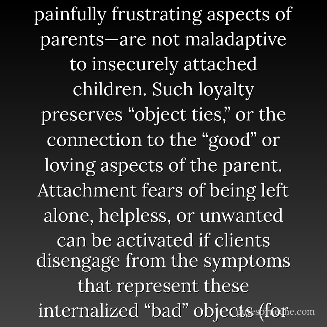 When clients relinquish symptoms, succeed in achieving a personal goal, or make healthier choices for themselves, subsequently many will feel anxious, guilty, or depressed. That is, when clients make progress in treatment and get better, new therapists understandably are excited. But sometimes they will also be dismayed as they watch the client sabotage her success by gaining back unwanted weight or missing the next session after an important breakthrough and deep sharing with the therapist. Thus, loyalty and allegiance to symptoms—maladaptive behaviors originally developed to manage the “bad” or painfully frustrating aspects of parents—are not maladaptive to insecurely attached children. Such loyalty preserves “object ties,” or the connection to the “good” or loving aspects of the parent. Attachment fears of being left alone, helpless, or unwanted can be activated if clients disengage from the symptoms that represent these internalized “bad” objects (for example, if the client resolves an eating disorder or terminates a problematic relationship with a controlling/jealous partner). The goal of the interpersonal process approach is to help clients modify these early maladaptive schemas or internal working models by providing them with experiential or in vivo re-learning (that is, a “corrective emotional experience”). Through this real-life experience with the therapist, clients learn that, at least sometimes, some relationships can be different and do not have to follow the same familiar but problematic lines they have come to expect. - Edward Teyber