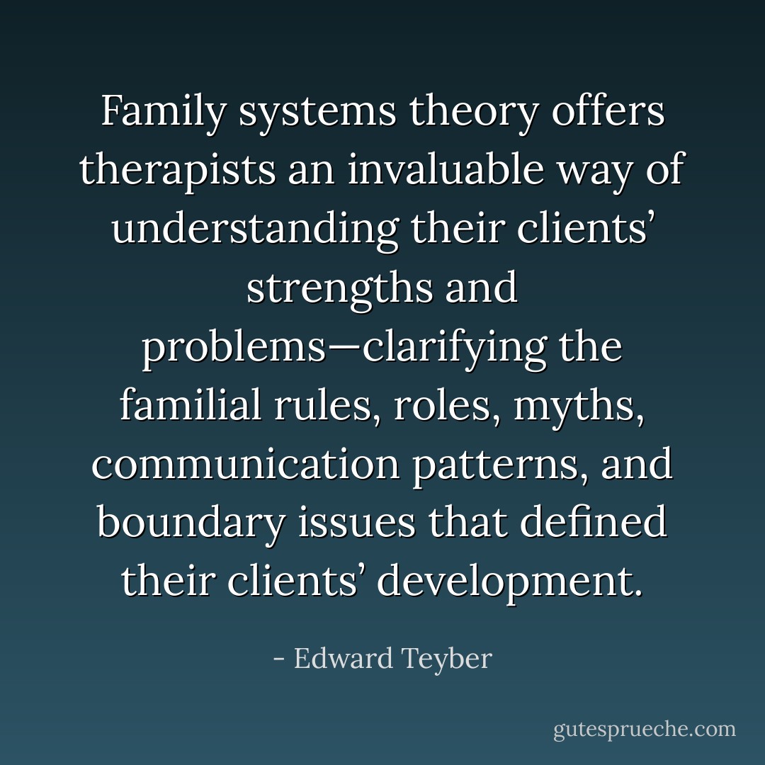 Family systems theory offers therapists an invaluable way of understanding their clients’ strengths and problems—clarifying the familial rules, roles, myths, communication patterns, and boundary issues that defined their clients’ development. - Edward Teyber