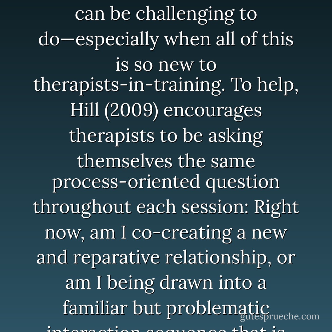 Although providing a corrective emotional experience may sound easy, it can be challenging to do—especially when all of this is so new to therapists-in-training. To help, Hill (2009) encourages therapists to be asking themselves the same process-oriented question throughout each session: Right now, am I co-creating a new and reparative relationship, or am I being drawn into a familiar but problematic interaction sequence that is reenacting for this client? - Edward Teyber