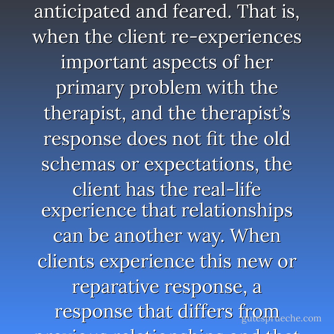 Following Strupp (1980), clients change when they live through emotionally painful and long-ingrained relational experiences with the therapist, and the therapeutic relationship gives rise to new and better outcomes that are different from those anticipated and feared. That is, when the client re-experiences important aspects of her primary problem with the therapist, and the therapist’s response does not fit the old schemas or expectations, the client has the real-life experience that relationships can be another way. When clients experience this new or reparative response, a response that differs from previous relationships and that does not fit the client’s negative expectations or cognitive schemas, it is a powerful type of experiential re-learning that readily can be generalized to other relationships (Bandura, 1997). - Edward Teyber
