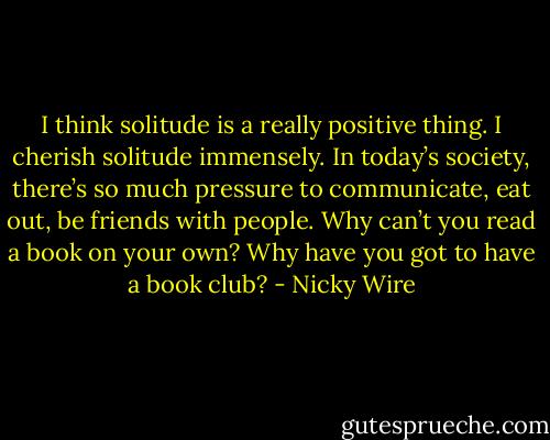 I think solitude is a really positive thing. I cherish solitude immensely. In today’s society, there’s so much pressure to communicate, eat out, be friends with people. Why can’t you read a book on your own? Why have you got to have a book club? - Nicky Wire