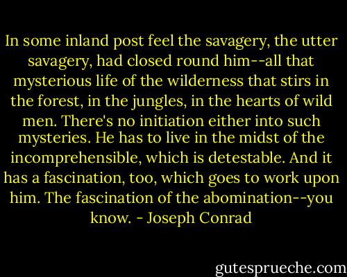 In some inland post feel the savagery, the utter savagery, had closed round him--all that mysterious life of the wilderness that stirs in the forest, in the jungles, in the hearts of wild men. There's no initiation either into such mysteries. He has to live in the midst of the incomprehensible, which is detestable. And it has a fascination, too, which goes to work upon him. The fascination of the abomination--you know. - Joseph Conrad