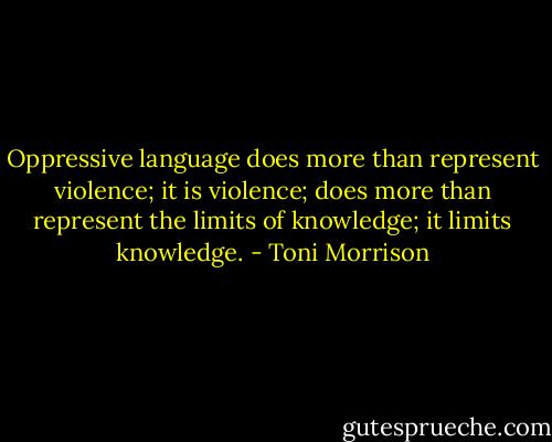 Oppressive language does more than represent violence; it is violence; does more than represent the limits of knowledge; it limits knowledge. - Toni Morrison