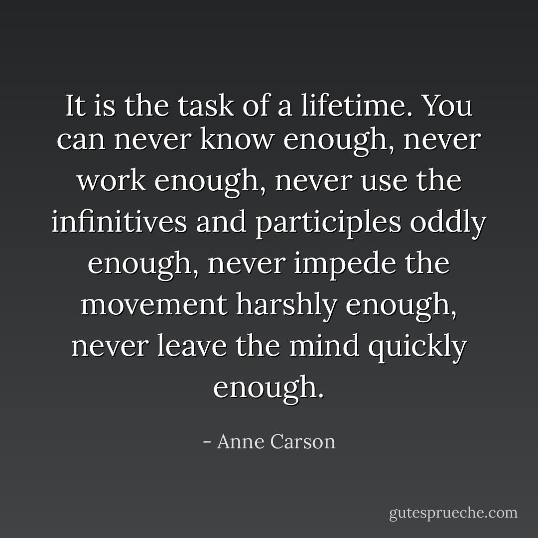 It is the task of a lifetime. You can never know enough, never work enough, never use the infinitives and participles oddly enough, never impede the movement harshly enough, never leave the mind quickly enough. - Anne Carson