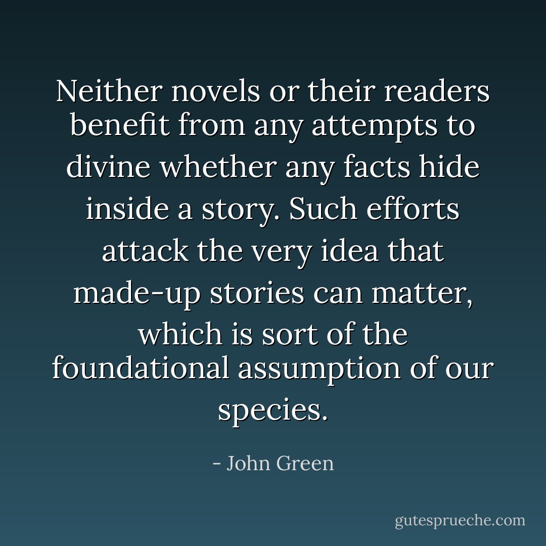 Neither novels or their readers benefit from any attempts to divine whether any facts hide inside a story. Such efforts attack the very idea that made-up stories can matter, which is sort of the foundational assumption of our species. - John Green