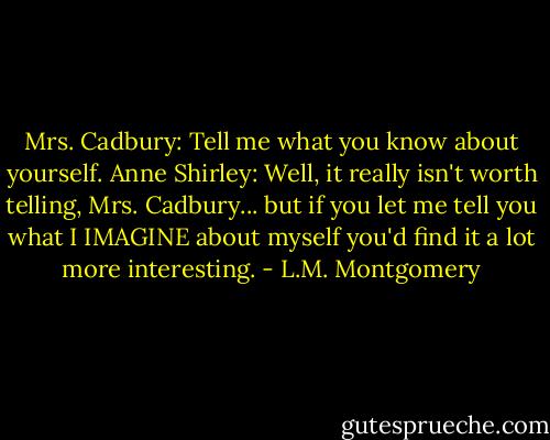 Mrs. Cadbury: Tell me what you know about yourself.<br />Anne Shirley: Well, it really isn't worth telling, Mrs. Cadbury... but if you let me tell you what I IMAGINE about myself you'd find it a lot more interesting. - L.M. Montgomery