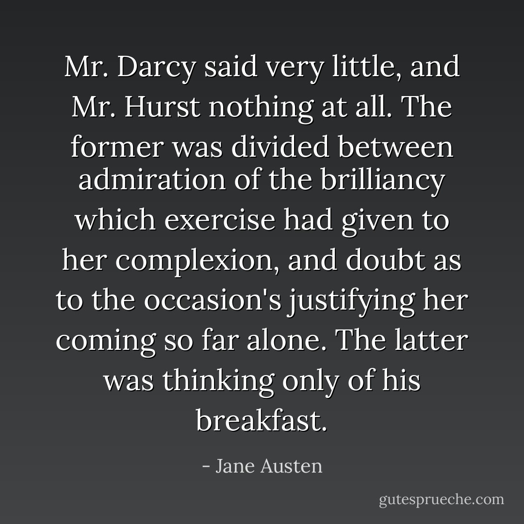 Mr. Darcy said very little, and Mr. Hurst nothing at all. The former was divided between admiration of the brilliancy which exercise had given to her complexion, and doubt as to the occasion's justifying her coming so far alone. The latter was thinking only of his breakfast. - Jane Austen