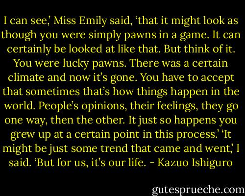 I can see,’ Miss Emily said, ‘that it might look as though you were simply pawns in a game. It can certainly be looked at like that. But think of it. You were lucky pawns. There was a certain climate and now it’s gone. You have to accept that sometimes that’s how things happen in the world. People’s opinions, their feelings, they go one way, then the other. It just so happens you grew up at a certain point in this process.’<br />‘It might be just some trend that came and went,’ I said. ‘But for us, it’s our life. - Kazuo Ishiguro