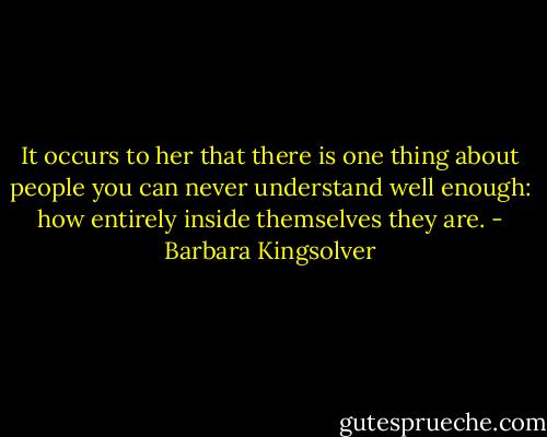 It occurs to her that there is one thing about people you can never understand well enough: how entirely inside themselves they are. - Barbara Kingsolver