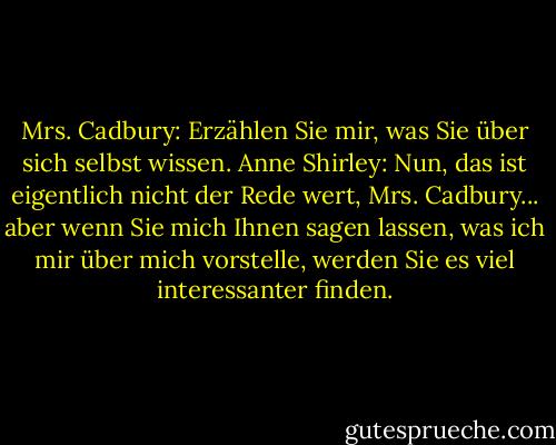 Mrs. Cadbury: Erzählen Sie mir, was Sie über sich selbst wissen.<br />Anne Shirley: Nun, das ist eigentlich nicht der Rede wert, Mrs. Cadbury... aber wenn Sie mich Ihnen sagen lassen, was ich mir über mich vorstelle, werden Sie es viel interessanter finden. - L.M. Montgomery<