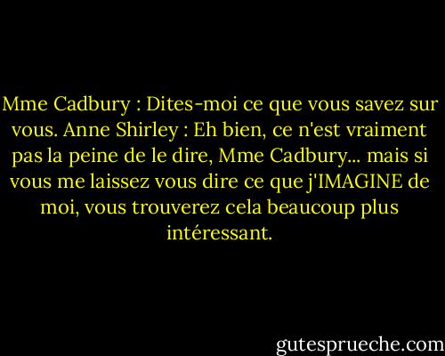 Mme Cadbury : Dites-moi ce que vous savez sur vous.<br />Anne Shirley : Eh bien, ce n'est vraiment pas la peine de le dire, Mme Cadbury... mais si vous me laissez vous dire ce que j'IMAGINE de moi, vous trouverez cela beaucoup plus intéressant. - L.M. Montgomery