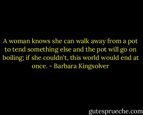 A woman knows she can walk away from a pot to tend something else and the pot will go on boiling; if she couldn't, this world would end at once. - Barbara Kingsolver