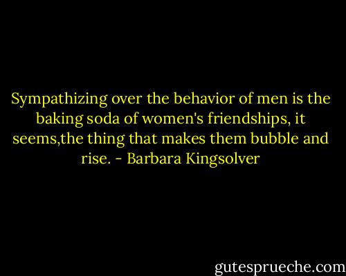 Sympathizing over the behavior of men is the baking soda of women's friendships, it seems,the thing that makes them bubble and rise. - Barbara Kingsolver