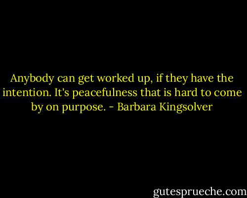 Anybody can get worked up, if they have the intention. It's peacefulness that is hard to come by on purpose. - Barbara Kingsolver