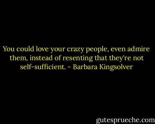 You could love your crazy people, even admire them, instead of resenting that they're not self-sufficient. - Barbara Kingsolver