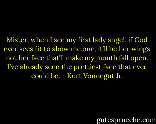 Mister, when I see my first lady angel, if God ever sees fit to show me one, it’ll be her wings not her face that’ll make my mouth fall open. I’ve already seen the prettiest face that ever could be. - Kurt Vonnegut Jr.