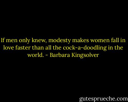 If men only knew, modesty makes women fall in love faster than all the cock-a-doodling in the world. - Barbara Kingsolver
