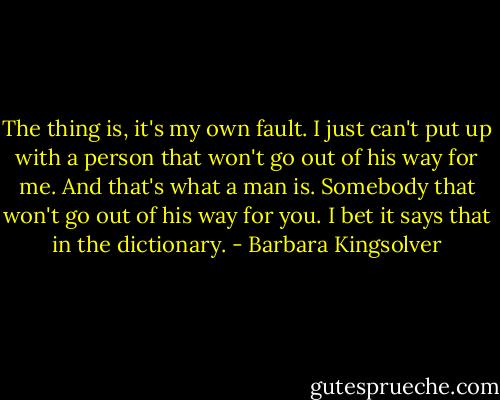 The thing is, it's my own fault. I just can't put up with a person that won't go out of his way for me. And that's what a man is. Somebody that won't go out of his way for you. I bet it says that in the dictionary. - Barbara Kingsolver