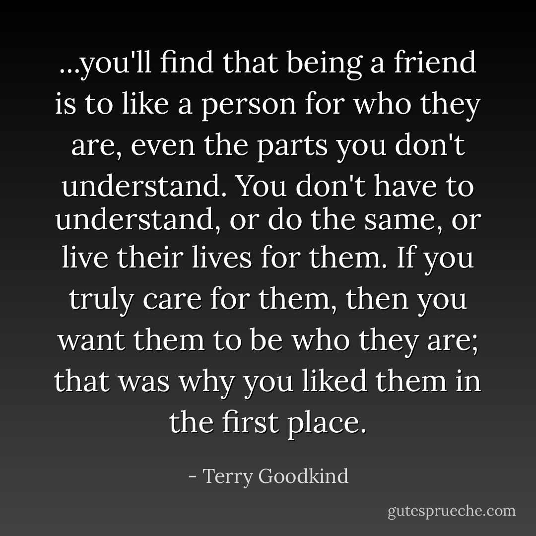 ...you'll find that being a friend is to like a person for who they are, even the parts you don't understand. You don't have to understand, or do the same, or live their lives for them. If you truly care for them, then you want them to be who they are; that was why you liked them in the first place. - Terry Goodkind