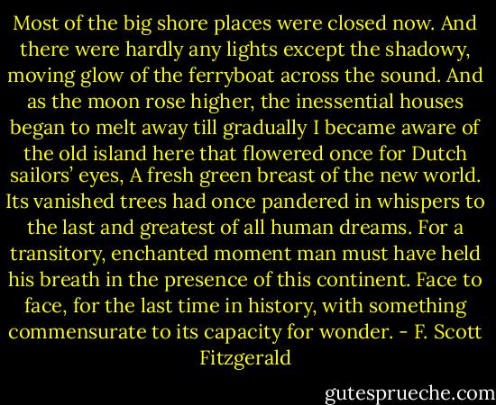 Most of the big shore places were closed now. And there were hardly any lights except the shadowy, moving glow of the ferryboat across the sound. And as the moon rose higher, the inessential houses began to melt away till gradually I became aware of the old island here that flowered once for Dutch sailors’ eyes, A fresh green breast of the new world. Its vanished trees had once pandered in whispers to the last and greatest of all human dreams. For a transitory, enchanted moment man must have held his breath in the presence of this continent. Face to face, for the last time in history, with something commensurate to its capacity for wonder. - F. Scott Fitzgerald