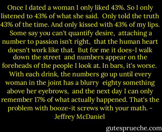 Once I dated a woman I only liked 43%.<br />So I only listened to 43% of what she said.<br /><br />Only told the truth 43% of the time.<br />And only kissed with 43% of my lips.<br /><br />Some say you can't quantify desire, <br />attaching a number to passion isn't right, <br />that the human heart doesn't work like that.<br /><br />But for me it does-I walk down the street<br /><br />and numbers appear on the foreheads<br />of the people I look at. In bars, it's worse.<br /><br />With each drink, the numbers go up<br />until every woman in the joint has a blurry<br /><br />eighty something above her eyebrows, <br />and the next day I can only remember 17%<br />of what actually happened. That's the problem<br />with booze-it screws with your math. - Jeffrey McDaniel