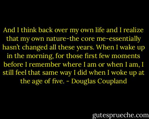 And I think back over my own life and I realize that my own nature-the core me-essentially hasn’t changed all these years. When I wake up in the morning, for those first few moments before I remember where I am or when I am, I still feel that same way I did when I woke up at the age of five. - Douglas Coupland